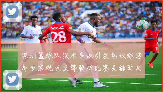 深圳篮球队技术争议引发热议球迷与专家观点交锋解析比赛关键时刻