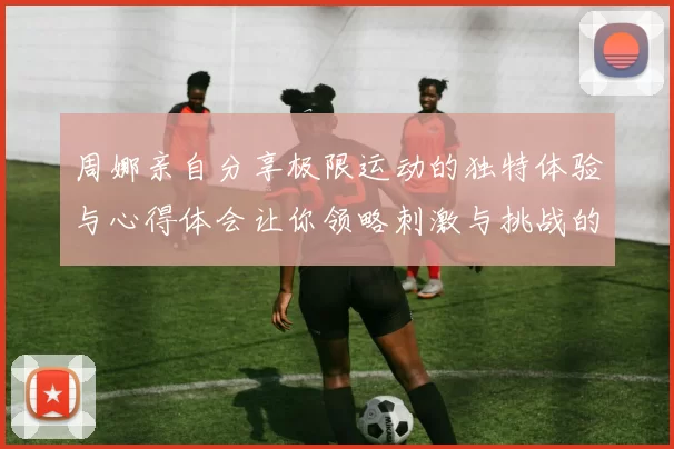 周娜亲自分享极限运动的独特体验与心得体会让你领略刺激与挑战的魅力