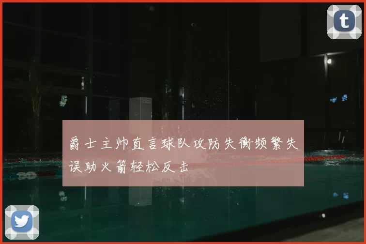 爵士主帅直言球队攻防失衡频繁失误助火箭轻松反击