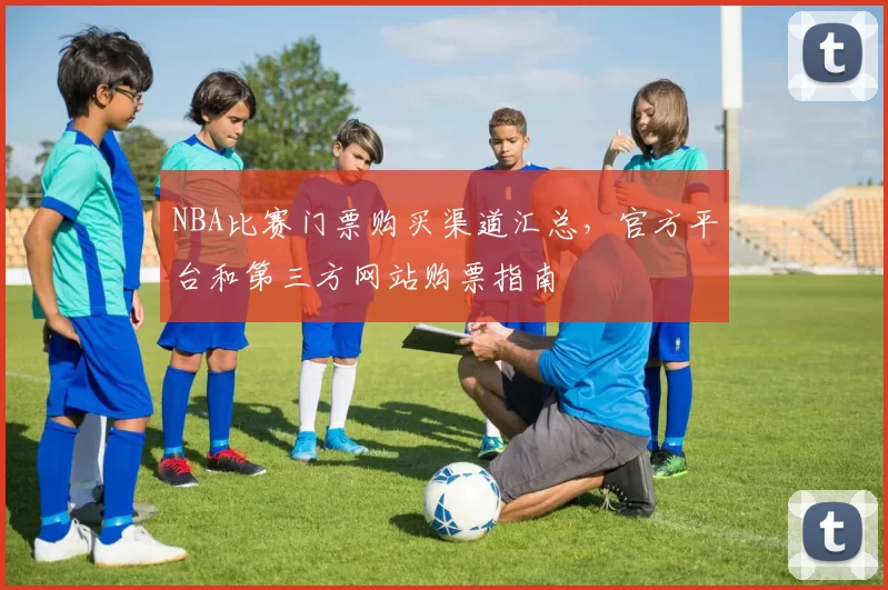 NBA比赛门票购买渠道汇总，官方平台和第三方网站购票指南