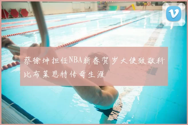 蔡徐坤担任NBA新春贺岁大使致敬科比布莱恩特传奇生涯