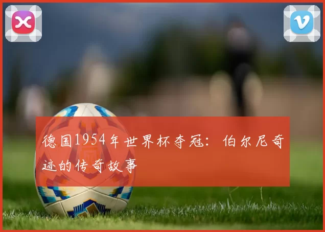 德国1954年世界杯夺冠:伯尔尼奇迹的传奇故事