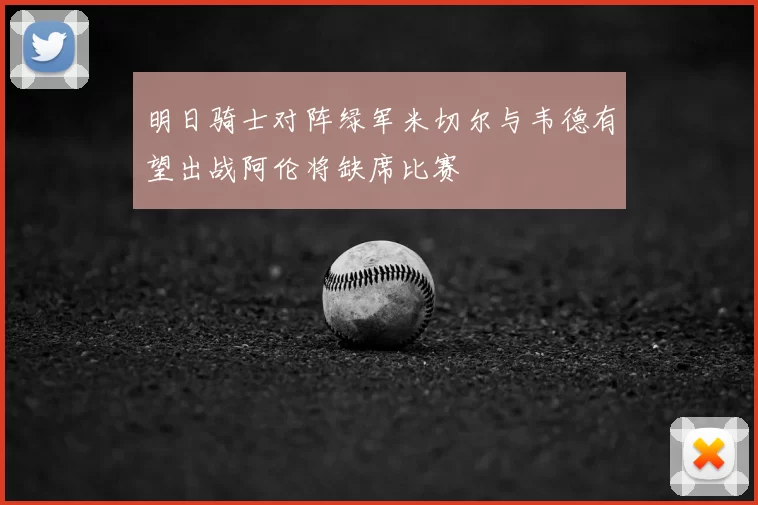 明日骑士对阵绿军米切尔与韦德有望出战阿伦将缺席比赛