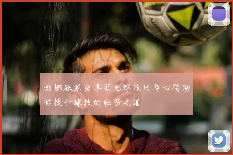 刘娜独家分享羽毛球技巧与心得助你提升球技的秘密之道