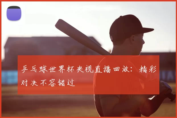 乒乓球世界杯央视直播回放:精彩对决不容错过