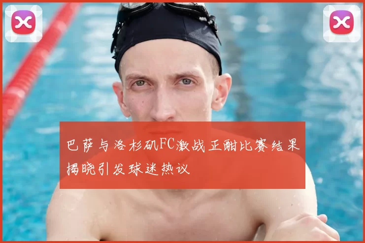 巴萨与洛杉矶FC激战正酣比赛结果揭晓引发球迷热议