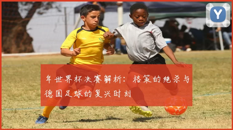 年世界杯决赛解析：格策的绝杀与德国足球的复兴时刻
