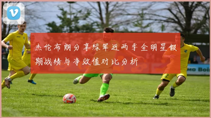 杰伦布朗分享绿军近两季全明星假期战绩与净效值对比分析