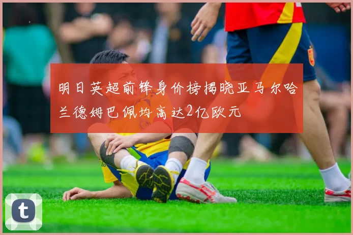 明日英超前锋身价榜揭晓亚马尔哈兰德姆巴佩均高达2亿欧元