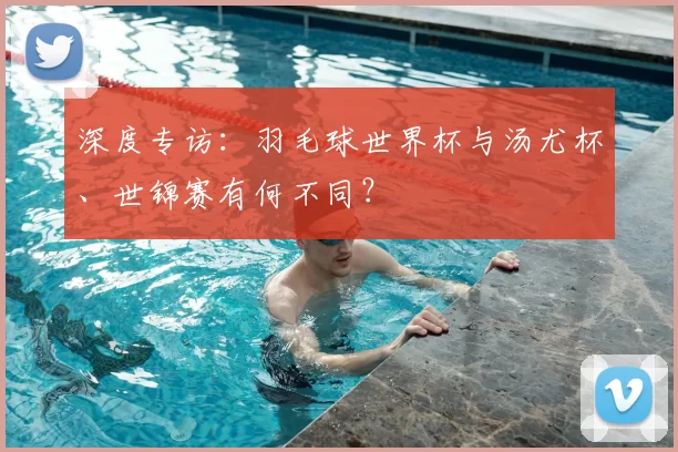 深度专访:羽毛球世界杯与汤尤杯、世锦赛有何不同?