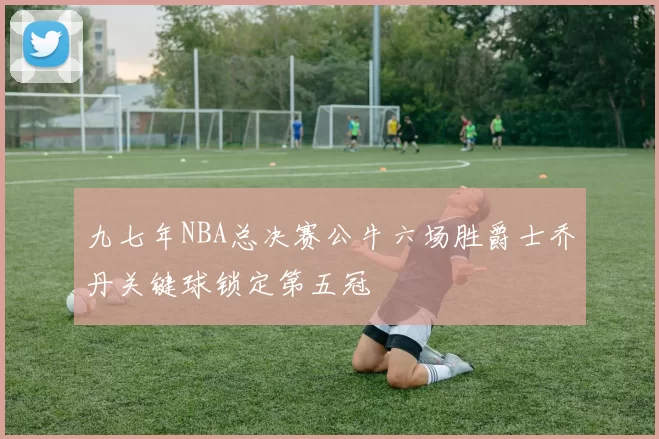 九七年NBA总决赛公牛六场胜爵士乔丹关键球锁定第五冠
