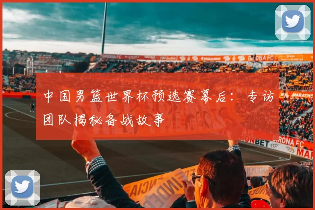 中国男篮世界杯预选赛幕后：专访团队揭秘备战故事