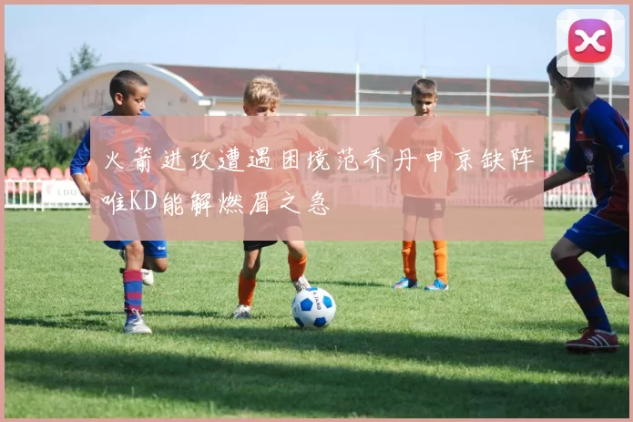 火箭进攻遭遇困境范乔丹申京缺阵唯KD能解燃眉之急