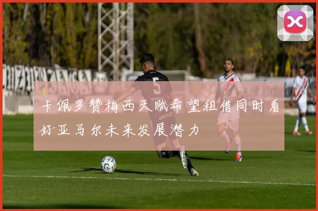 卡佩罗赞梅西天赋希望租借同时看好亚马尔未来发展潜力