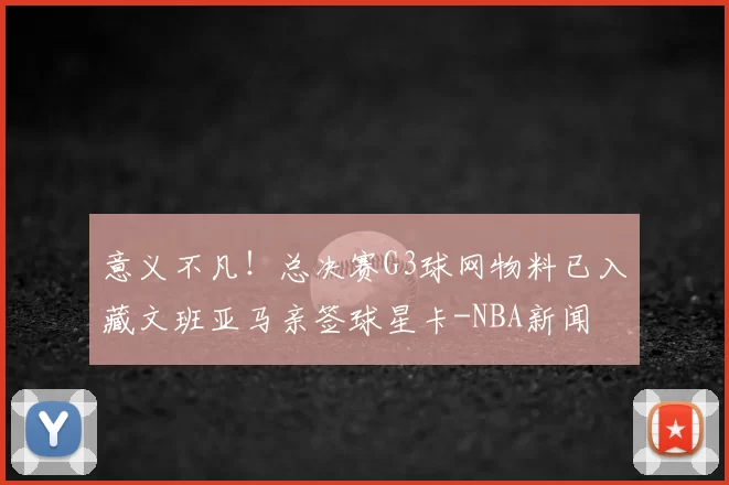 意义不凡！总决赛G3球网物料已入藏文班亚马亲签球星卡-NBA新闻