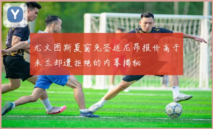 尤文图斯夏窗免签迈尼昂报价高于米兰却遭拒绝的内幕揭秘