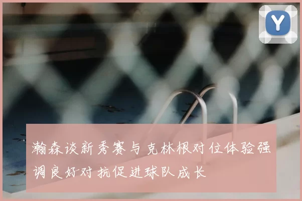 瀚森谈新秀赛与克林根对位体验强调良好对抗促进球队成长