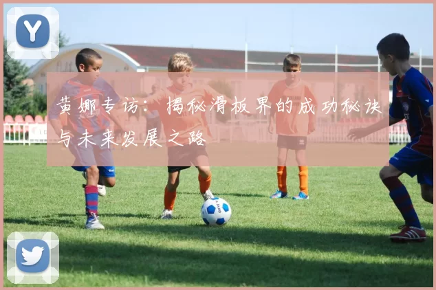 黄娜专访：揭秘滑板界的成功秘诀与未来发展之路