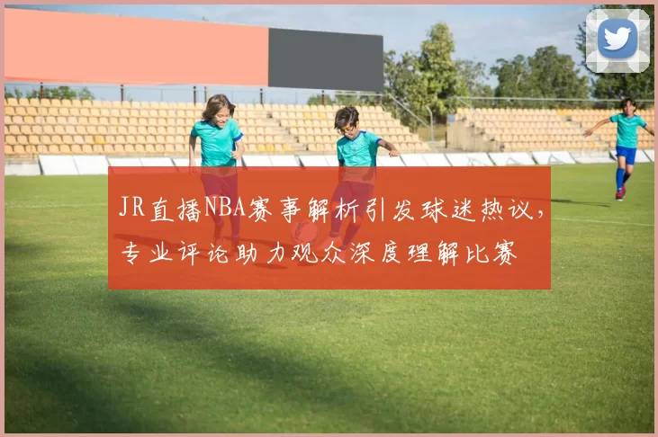 JR直播NBA赛事解析引发球迷热议,专业评论助力观众深度理解比赛