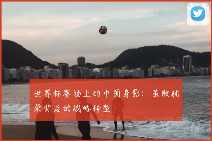 世界杯赛场上的中国身影：虽败犹荣背后的战略转型