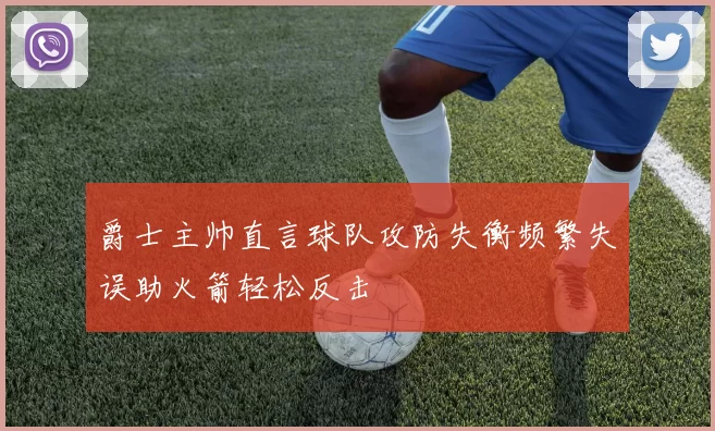 爵士主帅直言球队攻防失衡频繁失误助火箭轻松反击