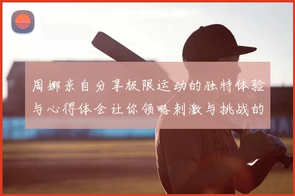 周娜亲自分享极限运动的独特体验与心得体会让你领略刺激与挑战的魅力