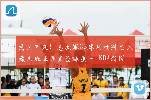 意义不凡！总决赛G3球网物料已入藏文班亚马亲签球星卡-NBA新闻